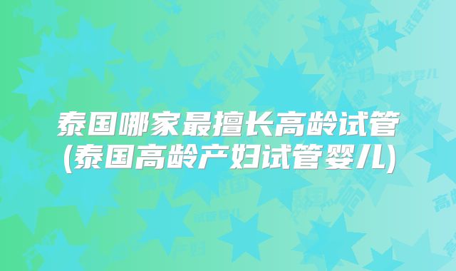 泰国哪家最擅长高龄试管(泰国高龄产妇试管婴儿)