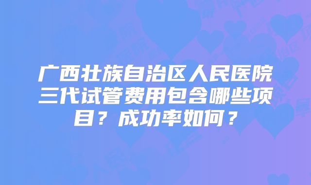 广西壮族自治区人民医院三代试管费用包含哪些项目？成功率如何？