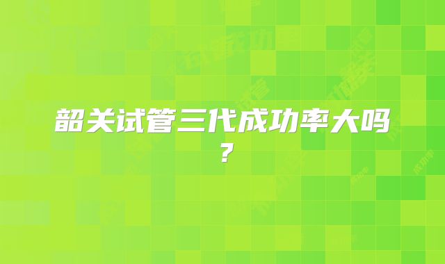 韶关试管三代成功率大吗?
