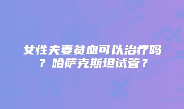 女性夫妻贫血可以治疗吗?哈萨克斯坦试管?