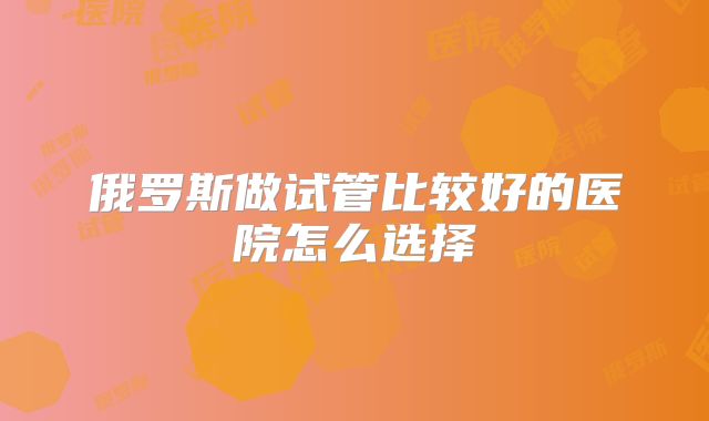 俄罗斯做试管比较好的医院怎么选择