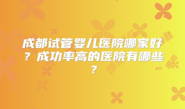 成都试管婴儿医院哪家好？成功率高的医院有哪些？
