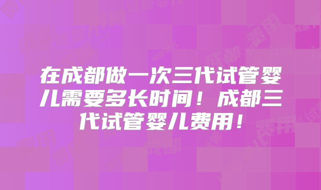 在成都做一次三代试管婴儿需要多长时间！成都三代试管婴儿费用！