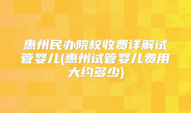 惠州民办院校收费详解试管婴儿(惠州试管婴儿费用大约多少)