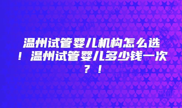 温州试管婴儿机构怎么选！温州试管婴儿多少钱一次？！
