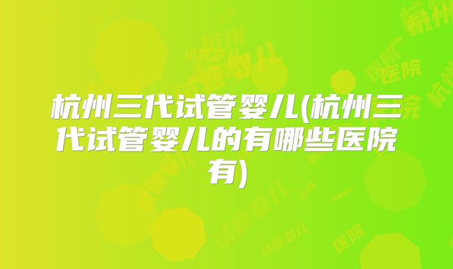 杭州三代试管婴儿(杭州三代试管婴儿的有哪些医院有)