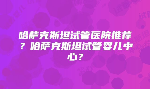 哈萨克斯坦试管医院推荐?哈萨克斯坦试管婴儿中心?