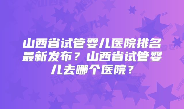 山西省试管婴儿医院排名最新发布？山西省试管婴儿去哪个医院？