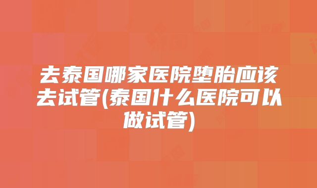去泰国哪家医院堕胎应该去试管(泰国什么医院可以做试管)