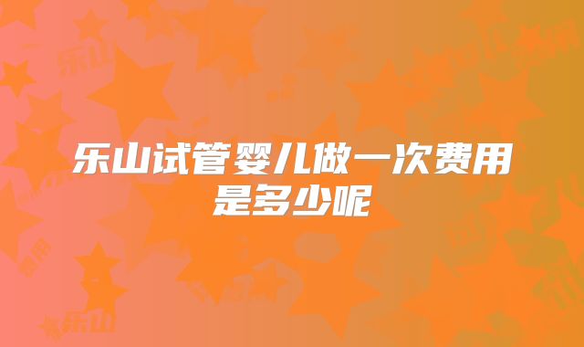 乐山试管婴儿做一次费用是多少呢