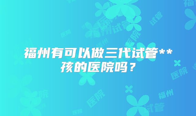 福州有可以做三代试管**孩的医院吗？