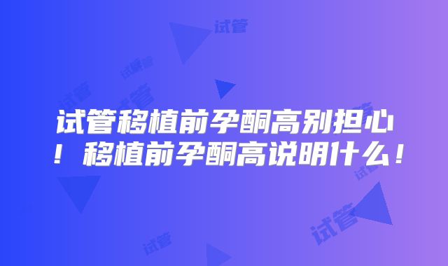试管移植前孕酮高别担心！移植前孕酮高说明什么！