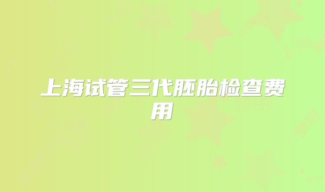 上海试管三代胚胎检查费用