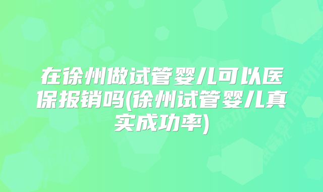 在徐州做试管婴儿可以医保报销吗(徐州试管婴儿真实成功率)