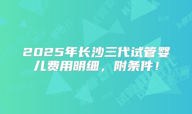 2025年长沙三代试管婴儿费用明细,附条件!