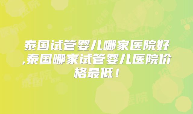 泰国试管婴儿哪家医院好,泰国哪家试管婴儿医院价格最低！