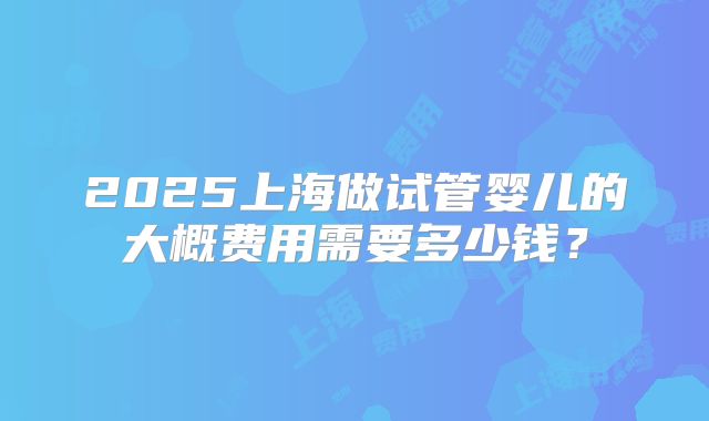 2025上海做试管婴儿的大概费用需要多少钱？