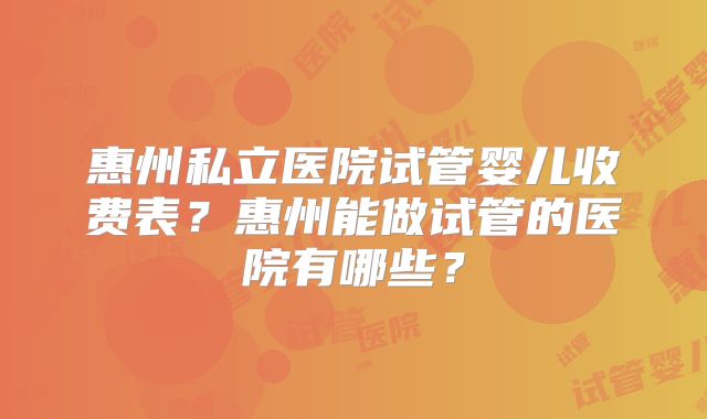惠州私立医院试管婴儿收费表？惠州能做试管的医院有哪些？