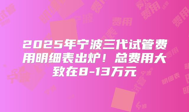 2025年宁波三代试管费用明细表出炉！总费用大致在8-13万元