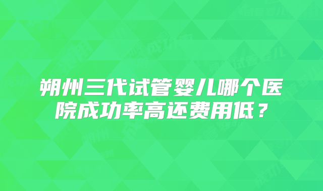 朔州三代试管婴儿哪个医院成功率高还费用低？