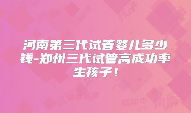河南第三代试管婴儿多少钱-郑州三代试管高成功率生孩子！
