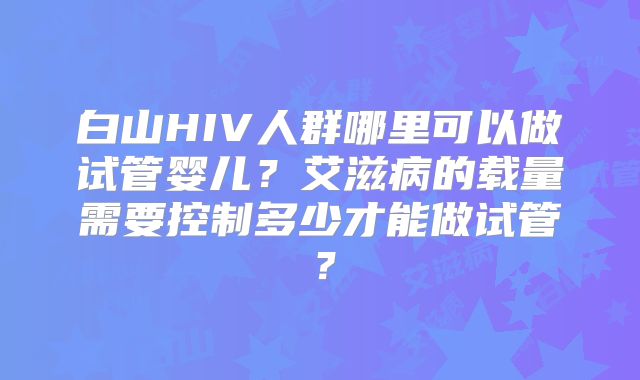 白山HIV人群哪里可以做试管婴儿?艾滋病的载量需要控制多少才能做试管?