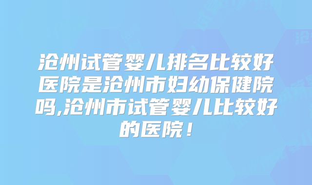 沧州试管婴儿排名比较好医院是沧州市妇幼保健院吗,沧州市试管婴儿比较好的医院！