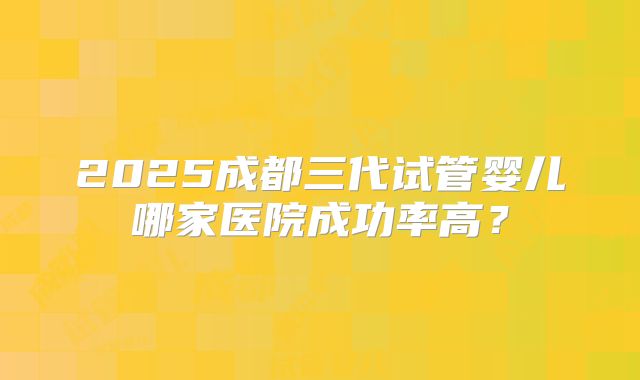 2025成都三代试管婴儿哪家医院成功率高?