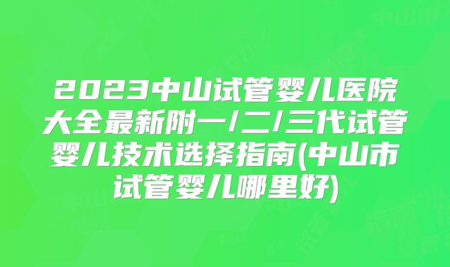 2023中山试管婴儿医院大全最新附一/二/三代试管婴儿技术选择指南(中山市试管婴儿哪里好)