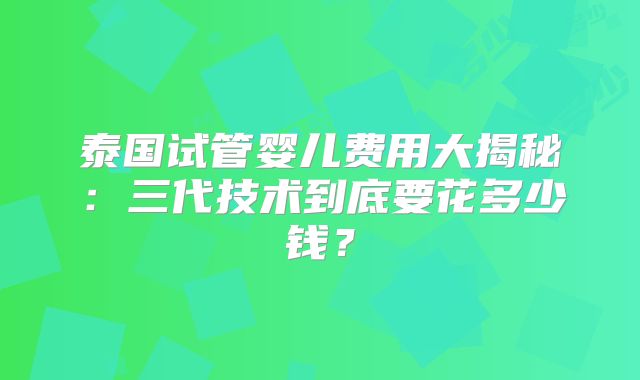 泰国试管婴儿费用大揭秘：三代技术到底要花多少钱？