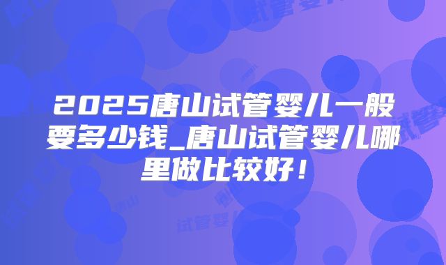 2025唐山试管婴儿一般要多少钱_唐山试管婴儿哪里做比较好!
