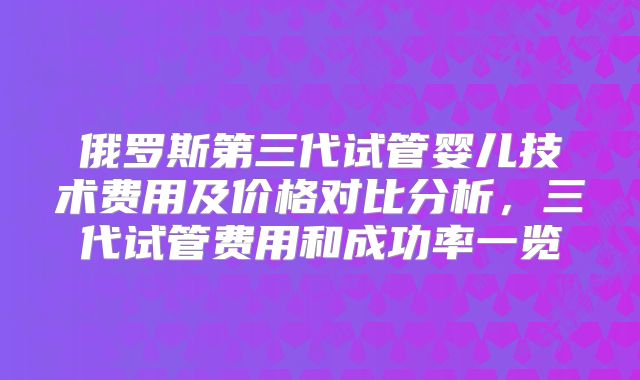 俄罗斯第三代试管婴儿技术费用及价格对比分析,三代试管费用和成功率一览