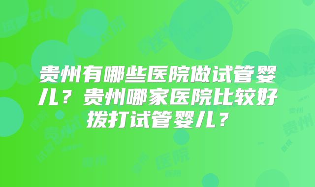贵州有哪些医院做试管婴儿？贵州哪家医院比较好拨打试管婴儿？
