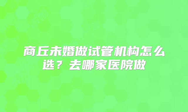 商丘未婚做试管机构怎么选?去哪家医院做