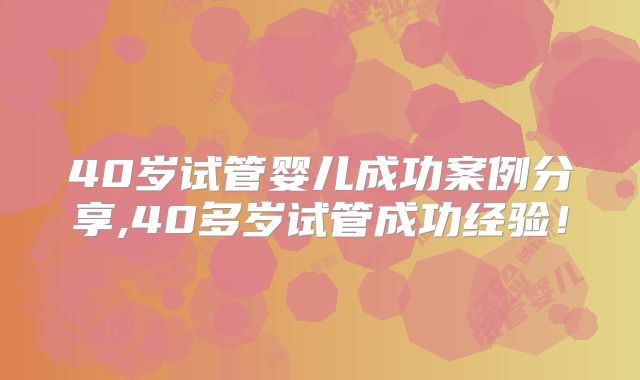 40岁试管婴儿成功案例分享,40多岁试管成功经验!