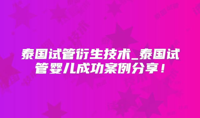 泰国试管衍生技术_泰国试管婴儿成功案例分享！