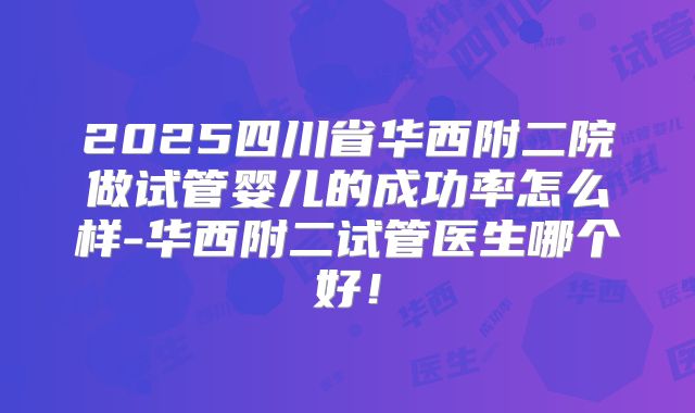 2025四川省华西附二院做试管婴儿的成功率怎么样-华西附二试管医生哪个好!