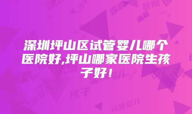 深圳坪山区试管婴儿哪个医院好,坪山哪家医院生孩子好！