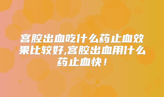 宫腔出血吃什么药止血效果比较好,宫腔出血用什么药止血快！