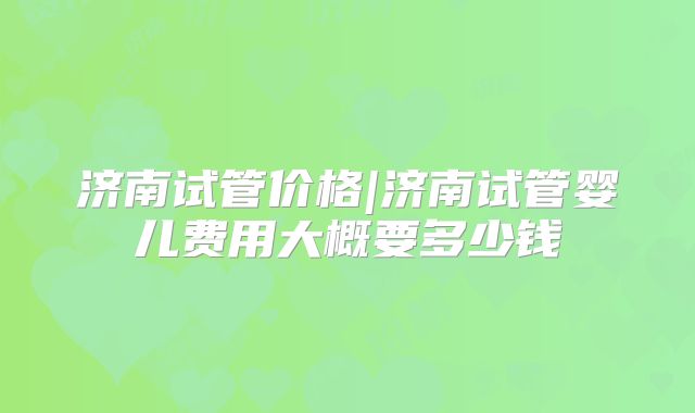 济南试管价格|济南试管婴儿费用大概要多少钱