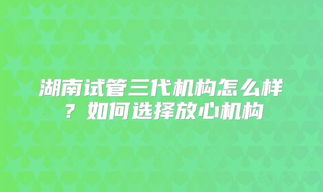湖南试管三代机构怎么样?如何选择放心机构
