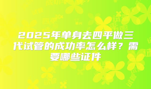 2025年单身去四平做三代试管的成功率怎么样?需要哪些证件