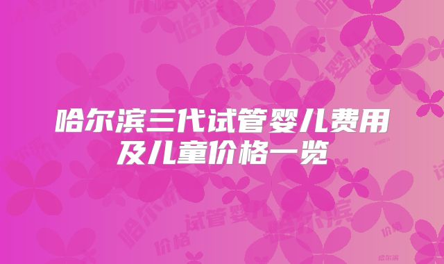哈尔滨三代试管婴儿费用及儿童价格一览