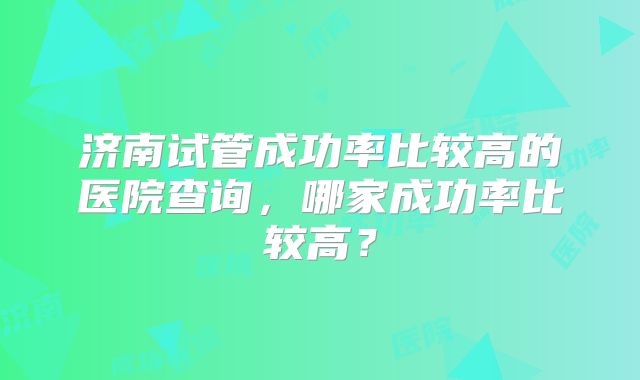 济南试管成功率比较高的医院查询，哪家成功率比较高？