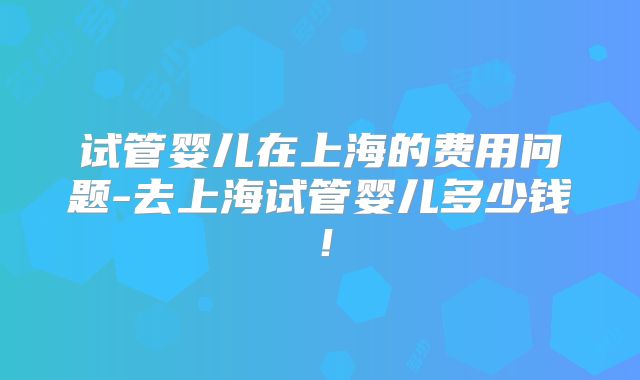 试管婴儿在上海的费用问题-去上海试管婴儿多少钱!