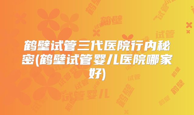 鹤壁试管三代医院行内秘密(鹤壁试管婴儿医院哪家好)