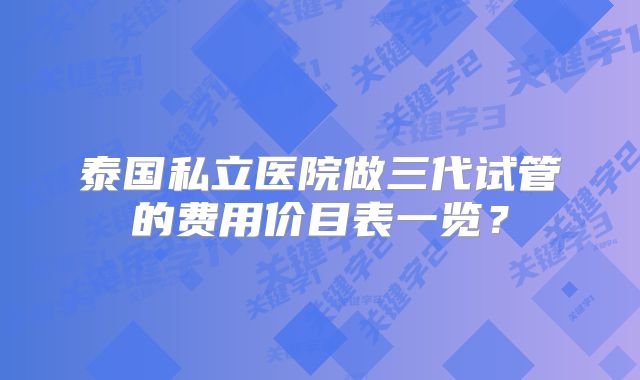 泰国私立医院做三代试管的费用价目表一览？