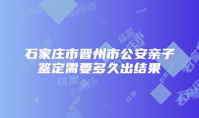 石家庄市晋州市公安亲子鉴定需要多久出结果