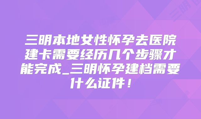 三明本地女性怀孕去医院建卡需要经历几个步骤才能完成_三明怀孕建档需要什么证件！