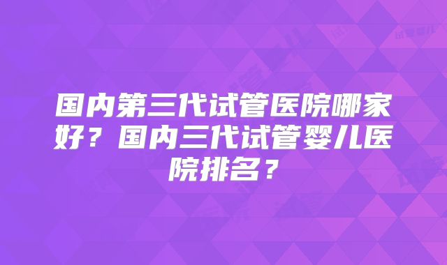 国内第三代试管医院哪家好?国内三代试管婴儿医院排名?